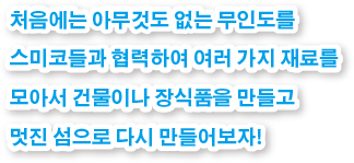 처음에는 아무것도 없는 무인도를 스미코들과 협력하여 여러 가지 재료를 모아서 건물이나 장식품을 만들고 멋진 섬으로 다시 만들어보자!